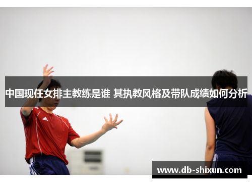 中国现任女排主教练是谁 其执教风格及带队成绩如何分析